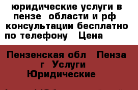 юридические услуги в пензе, области и рф, консультации бесплатно по телефону › Цена ­ 100 - Пензенская обл., Пенза г. Услуги » Юридические   
